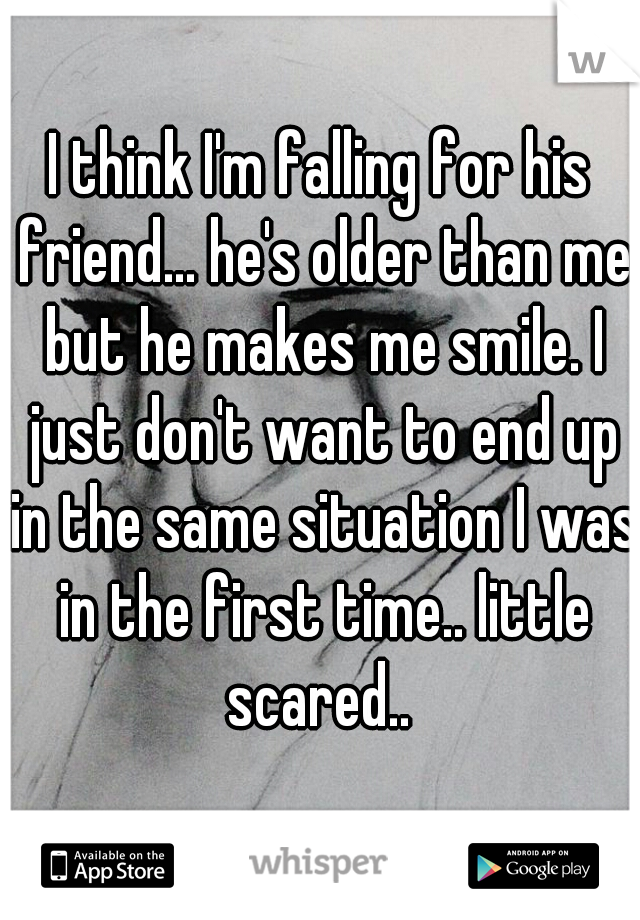 I think I'm falling for his friend... he's older than me but he makes me smile. I just don't want to end up in the same situation I was in the first time.. little scared.. 