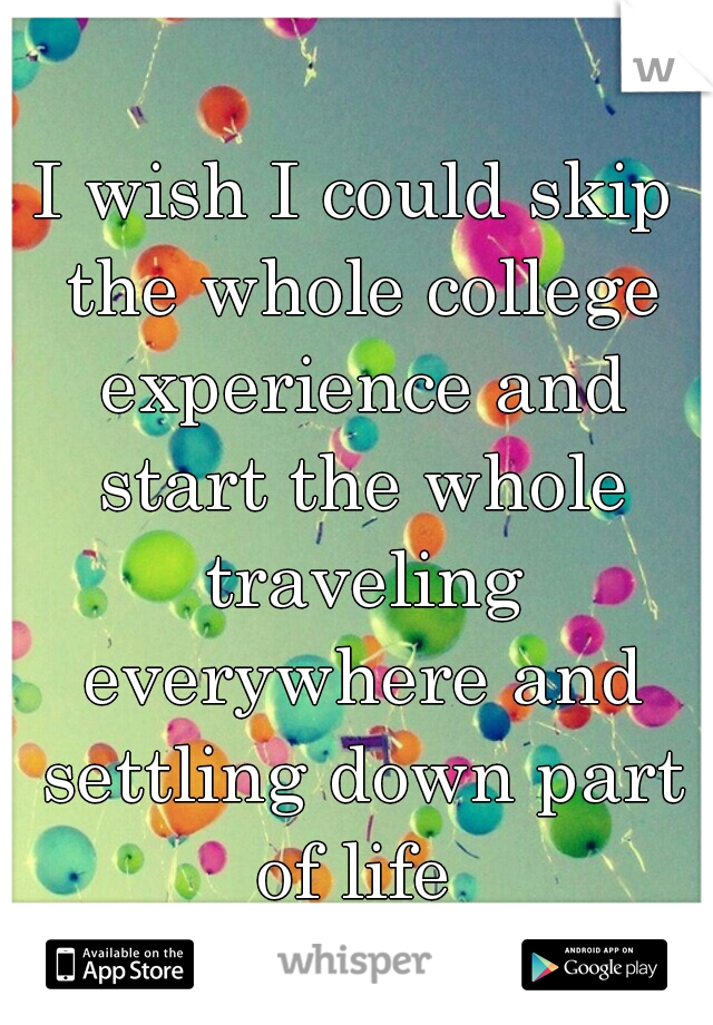 I wish I could skip the whole college experience and start the whole traveling everywhere and settling down part of life 