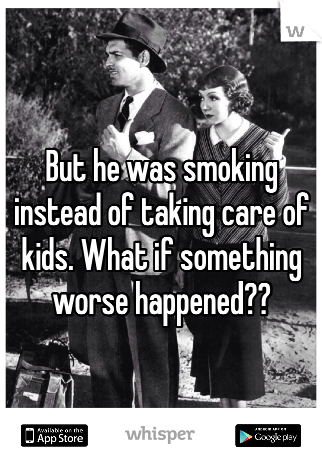 But he was smoking instead of taking care of kids. What if something worse happened??