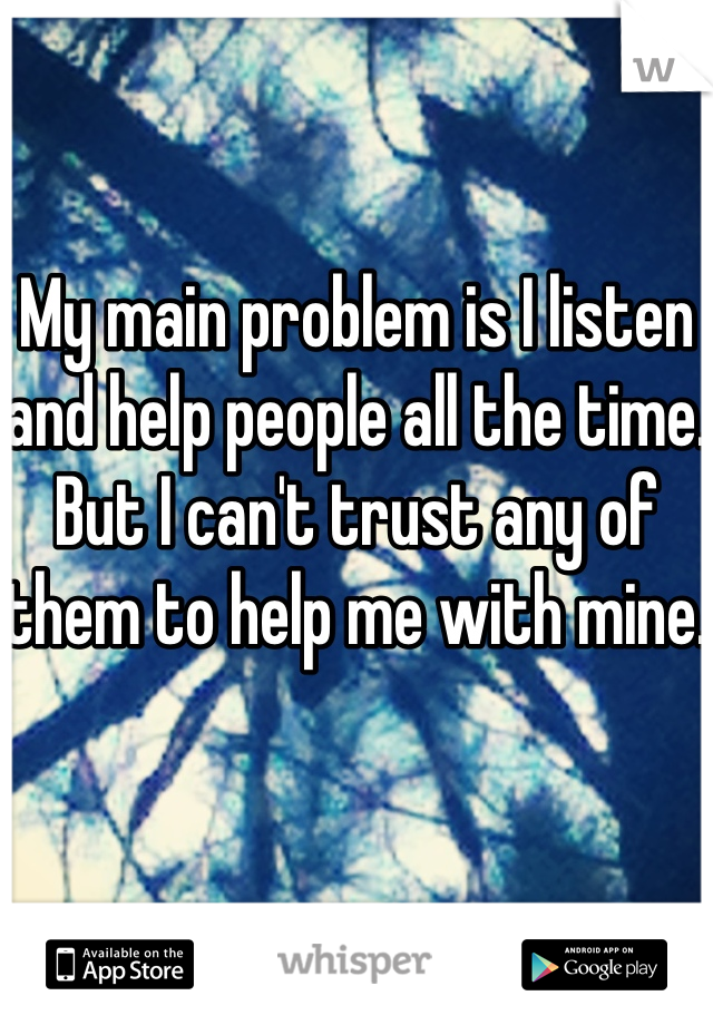 My main problem is I listen and help people all the time. But I can't trust any of them to help me with mine.