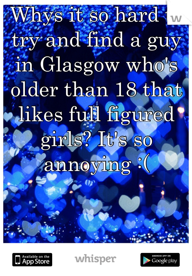 Whys it so hard to try and find a guy in Glasgow who's older than 18 that likes full figured girls? It's so annoying :( 

