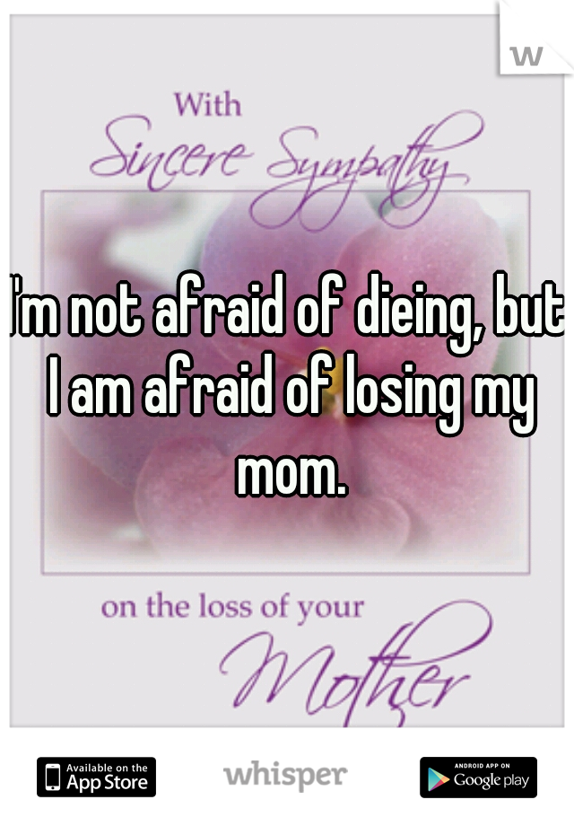 I'm not afraid of dieing, but I am afraid of losing my mom.
