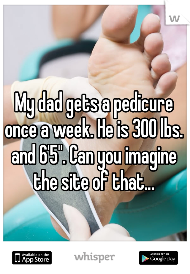 My dad gets a pedicure once a week. He is 300 lbs. and 6'5". Can you imagine the site of that... 