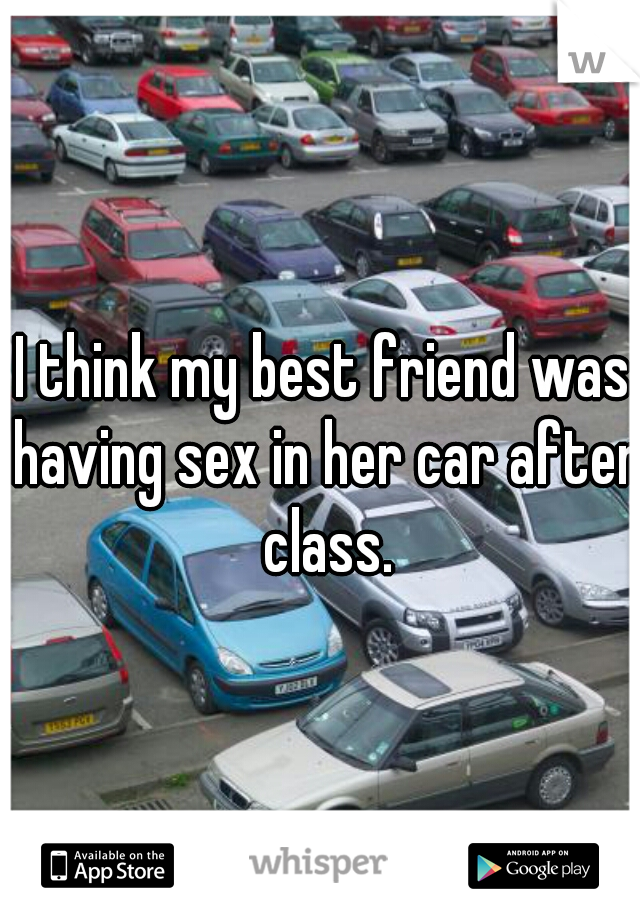 I think my best friend was having sex in her car after class.