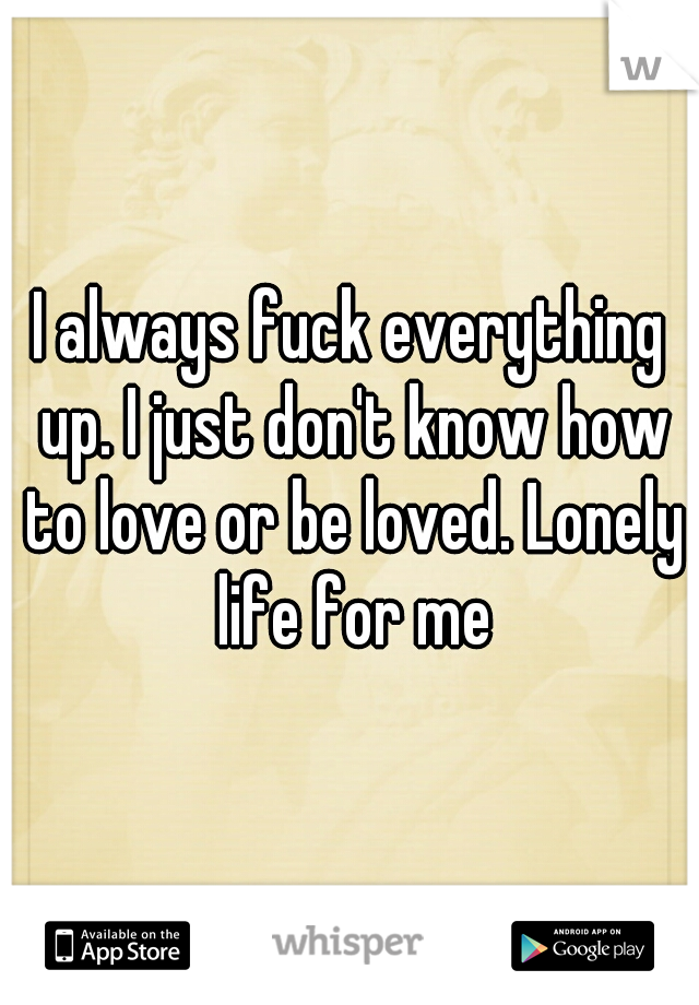 I always fuck everything up. I just don't know how to love or be loved. Lonely life for me