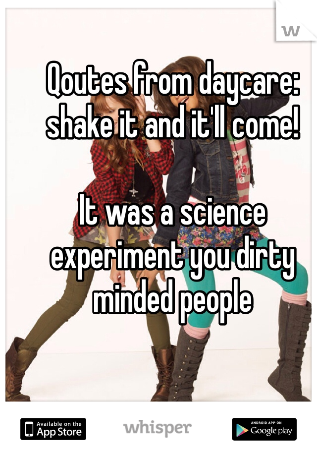 Qoutes from daycare: shake it and it'll come! 

It was a science experiment you dirty minded people