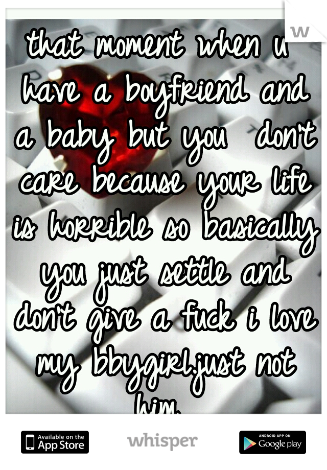 that moment when u have a boyfriend and a baby but you  don't care because your life is horrible so basically you just settle and don't give a fuck i love my bbygirl.just not him 
