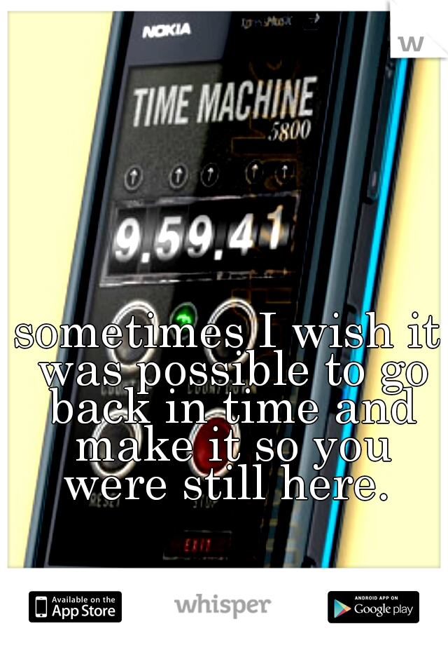 sometimes I wish it was possible to go back in time and make it so you were still here. 