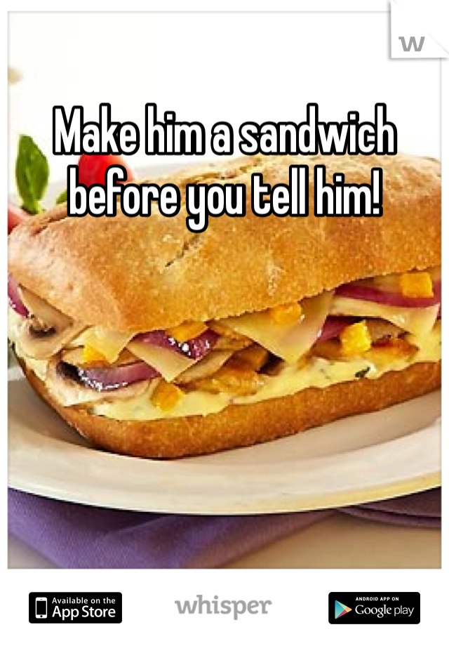Make him a sandwich before you tell him!