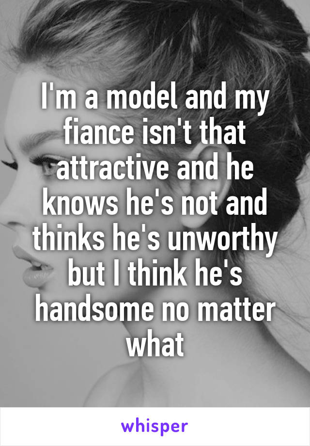 I'm a model and my fiance isn't that attractive and he knows he's not and thinks he's unworthy but I think he's handsome no matter what