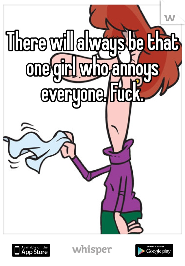 There will always be that one girl who annoys everyone. Fuck.