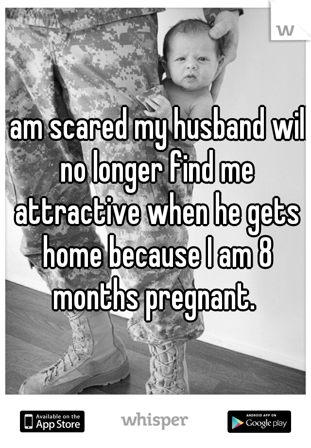 I am scared my husband will no longer find me attractive when he gets home because I am 8 months pregnant. 