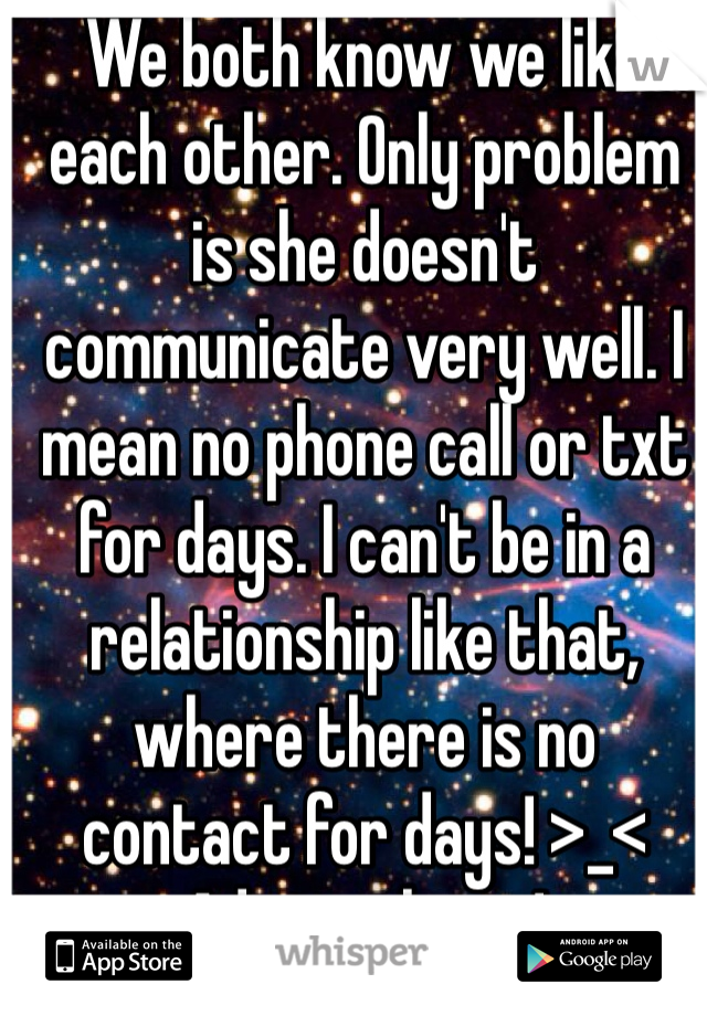We both know we like each other. Only problem is she doesn't communicate very well. I mean no phone call or txt for days. I can't be in a relationship like that, where there is no contact for days! >_< Advice please! 