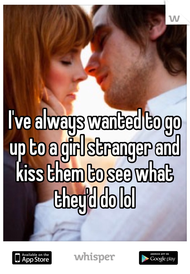 I've always wanted to go up to a girl stranger and kiss them to see what they'd do lol