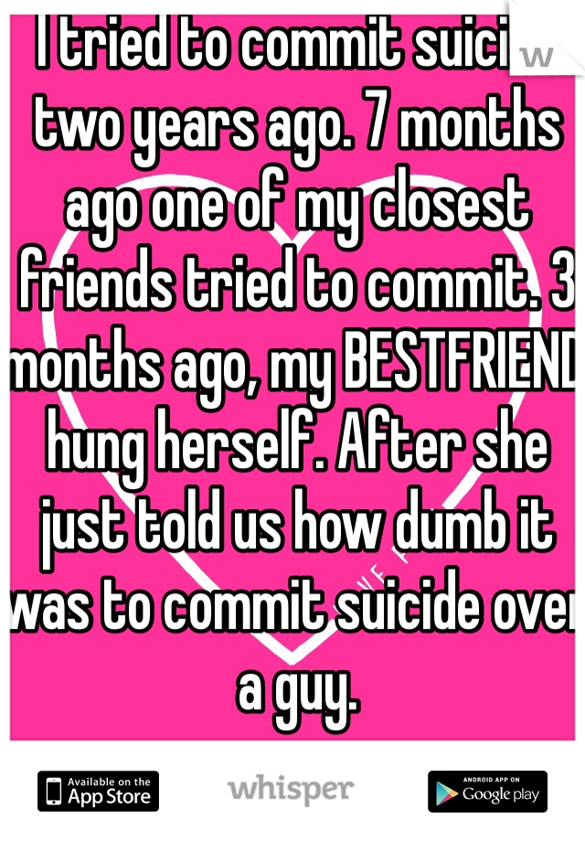 I tried to commit suicide two years ago. 7 months ago one of my closest friends tried to commit. 3 months ago, my BESTFRIEND hung herself. After she just told us how dumb it was to commit suicide over a guy. 