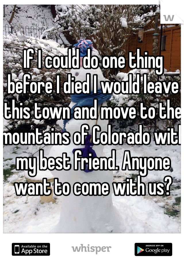 If I could do one thing before I died I would leave this town and move to the mountains of Colorado with my best friend. Anyone want to come with us?
