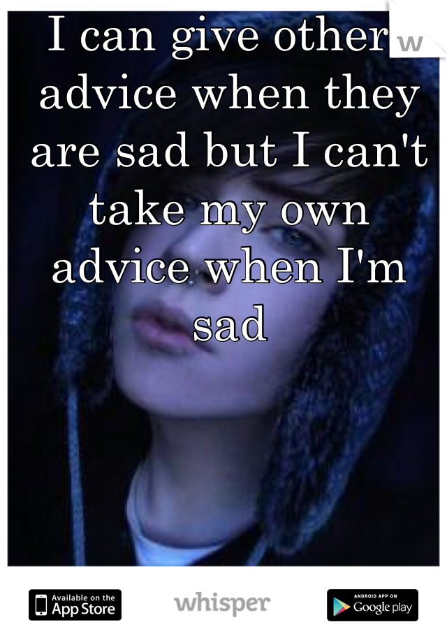 I can give others advice when they are sad but I can't take my own advice when I'm sad

