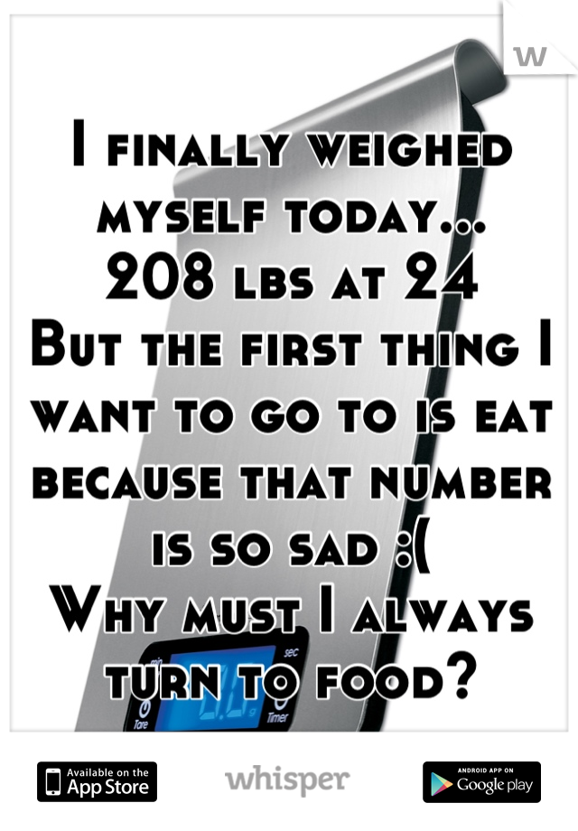 I finally weighed myself today... 
208 lbs at 24
But the first thing I want to go to is eat because that number is so sad :(
Why must I always turn to food?