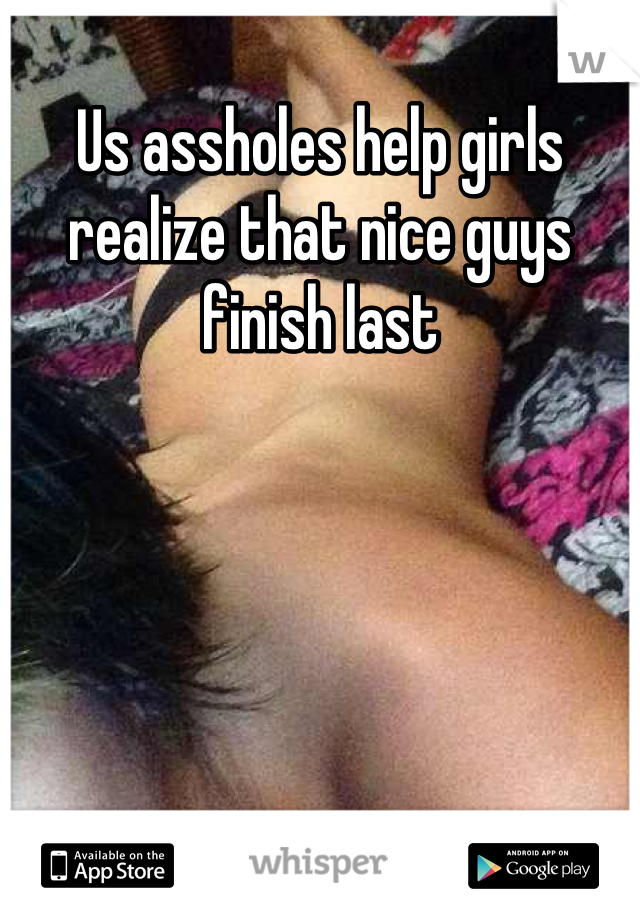 Us assholes help girls realize that nice guys finish last