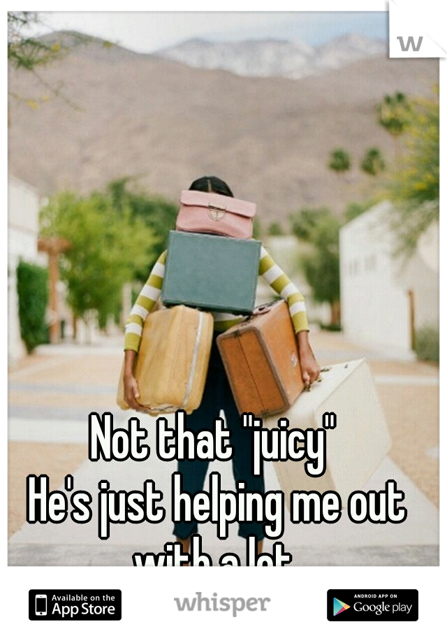 Not that "juicy" 
He's just helping me out with a lot. 