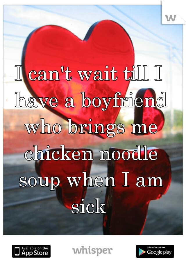 I can't wait till I have a boyfriend who brings me chicken noodle soup when I am sick 