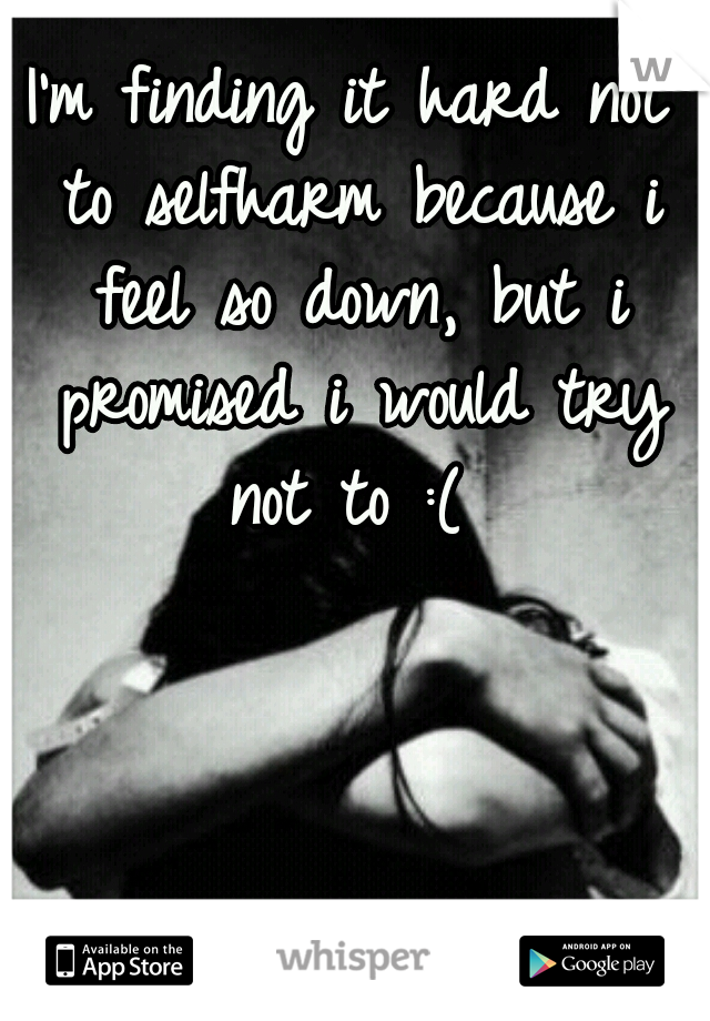 I'm finding it hard not to selfharm because i feel so down, but i promised i would try not to :( 