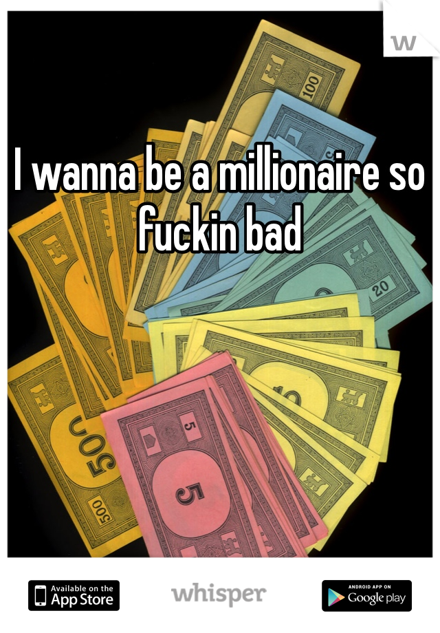 I wanna be a millionaire so fuckin bad