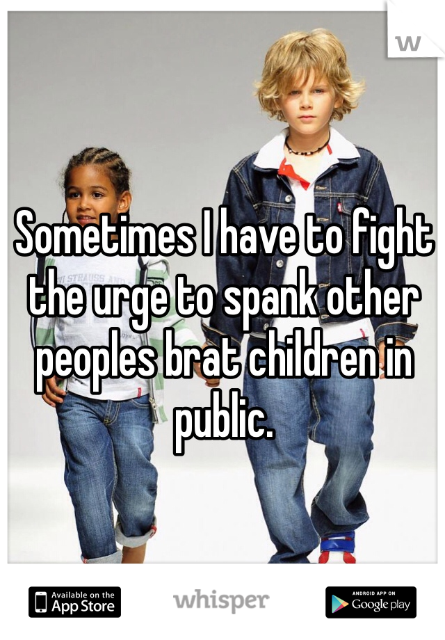 Sometimes I have to fight the urge to spank other peoples brat children in public.
