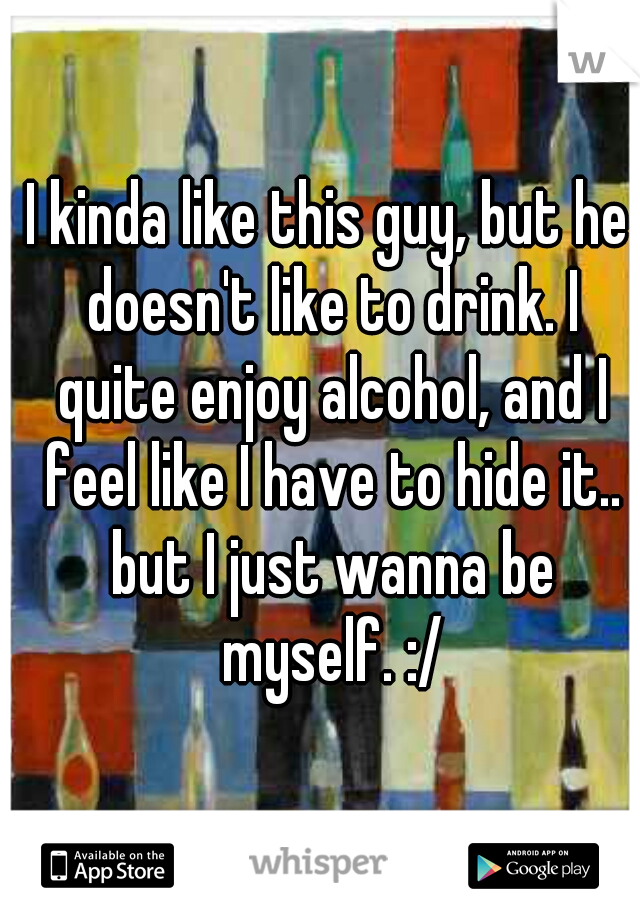 I kinda like this guy, but he doesn't like to drink. I quite enjoy alcohol, and I feel like I have to hide it.. but I just wanna be myself. :/
