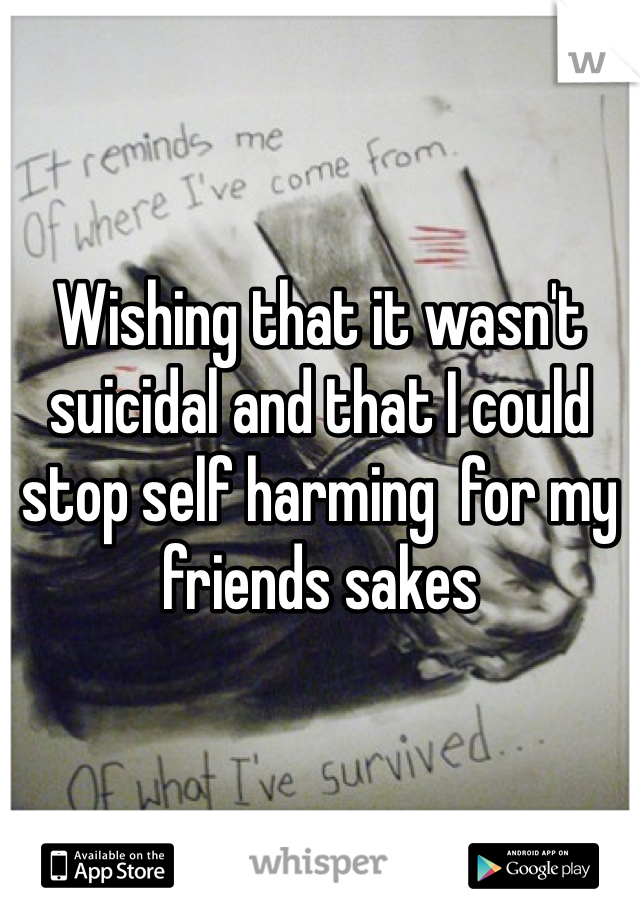 Wishing that it wasn't suicidal and that I could stop self harming  for my friends sakes 