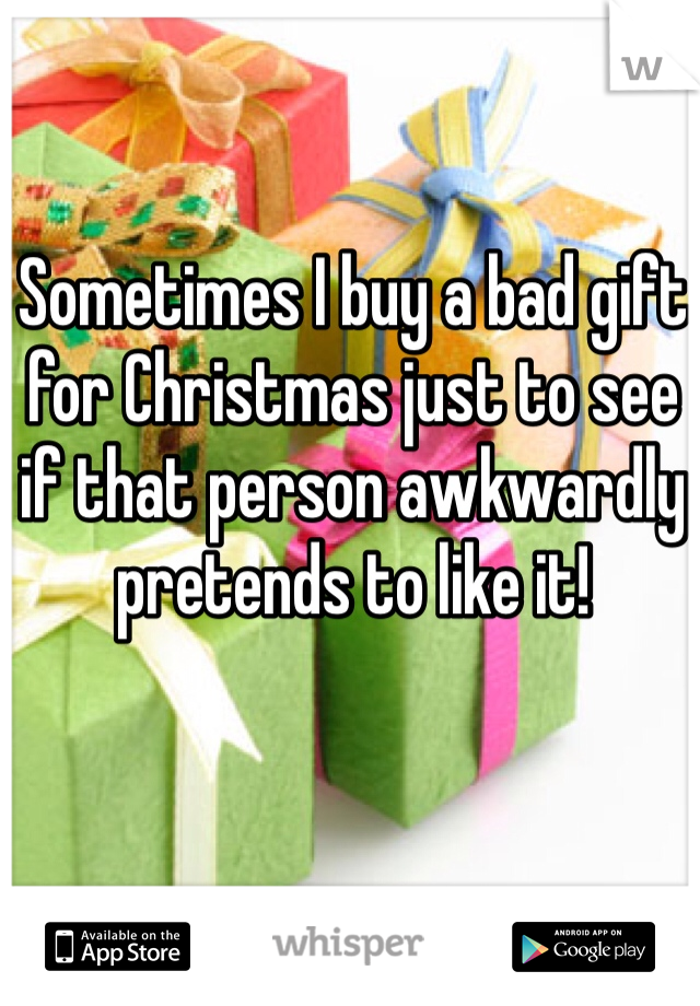 Sometimes I buy a bad gift for Christmas just to see if that person awkwardly pretends to like it!