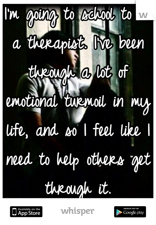 I'm going to school to be a therapist. I've been through a lot of emotional turmoil in my life, and so I feel like I need to help others get through it.
