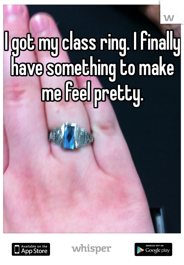 I got my class ring. I finally have something to make me feel pretty.