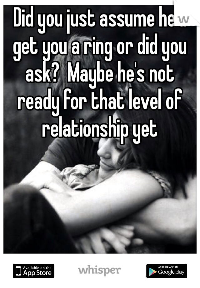 Did you just assume he'd get you a ring or did you ask?  Maybe he's not ready for that level of relationship yet