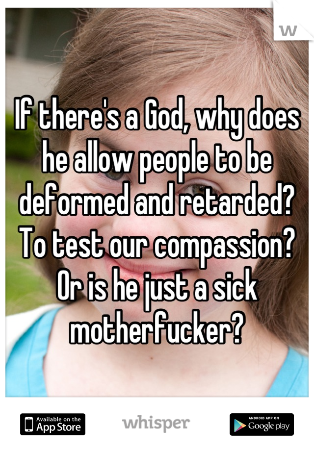 If there's a God, why does he allow people to be deformed and retarded? To test our compassion? Or is he just a sick motherfucker?