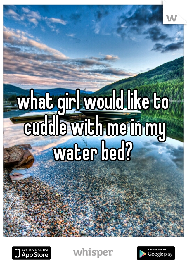 what girl would like to cuddle with me in my water bed? 