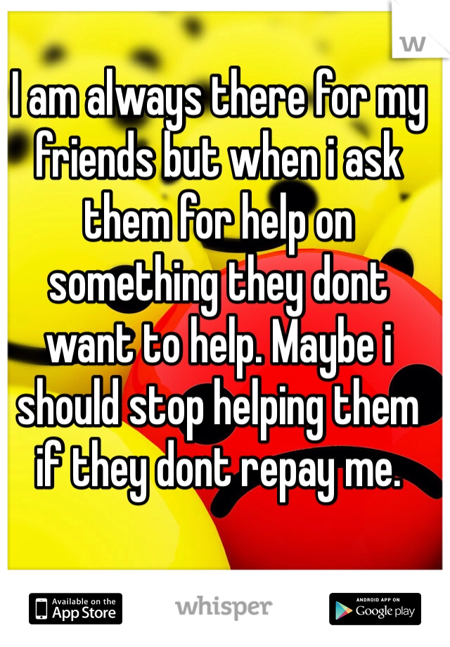 I am always there for my friends but when i ask them for help on something they dont want to help. Maybe i should stop helping them if they dont repay me. 
