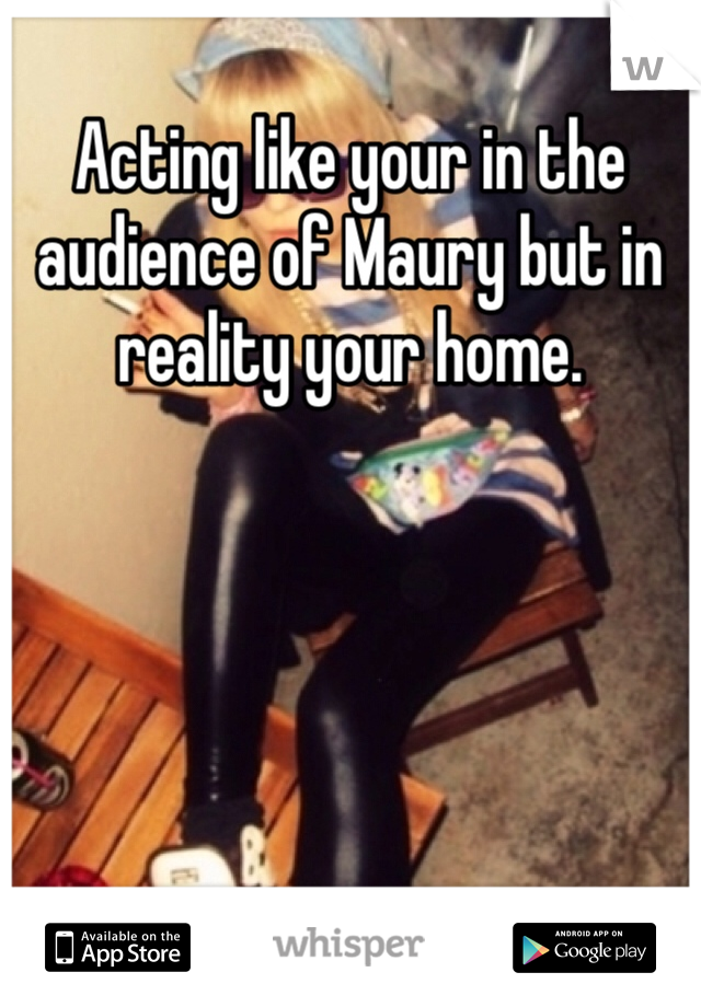 Acting like your in the audience of Maury but in reality your home.