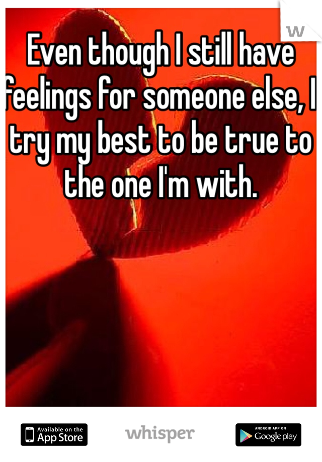 Even though I still have feelings for someone else, I try my best to be true to the one I'm with. 