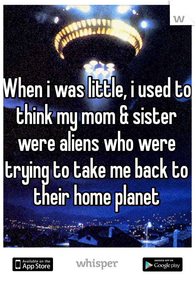 When i was little, i used to think my mom & sister were aliens who were trying to take me back to their home planet