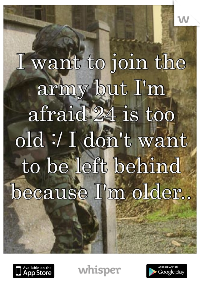 I want to join the army but I'm afraid 24 is too old :/ I don't want to be left behind because I'm older.. 