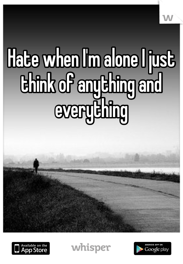 Hate when I'm alone I just think of anything and everything 