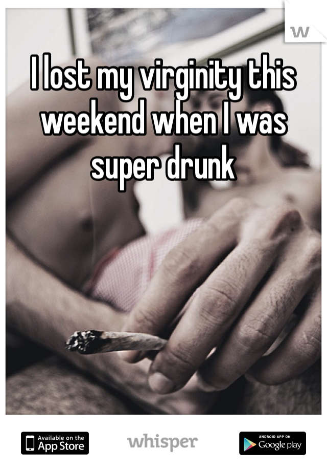I lost my virginity this weekend when I was super drunk 