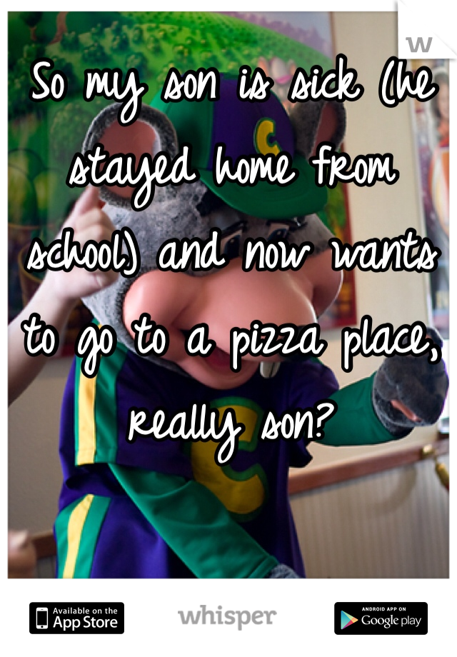 So my son is sick (he stayed home from school) and now wants to go to a pizza place, really son? 