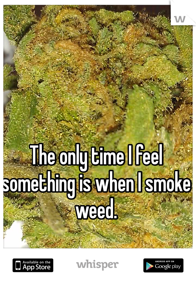 The only time I feel something is when I smoke weed.