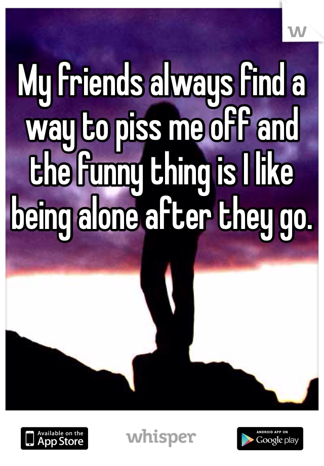 My friends always find a way to piss me off and the funny thing is I like being alone after they go. 
