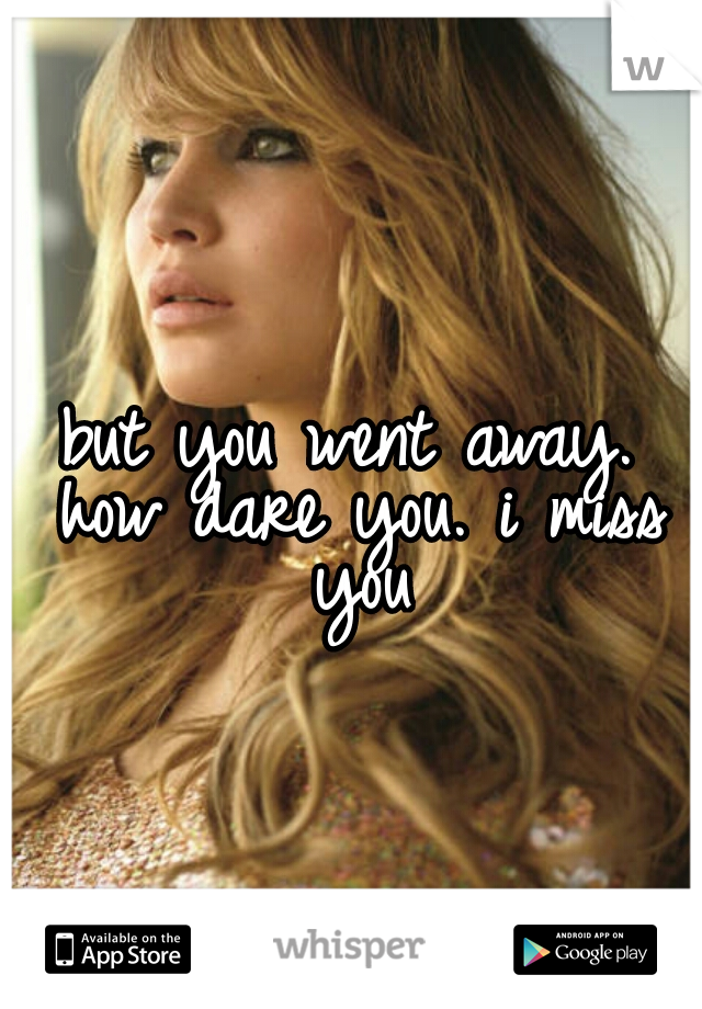 but you went away. how dare you. i miss you