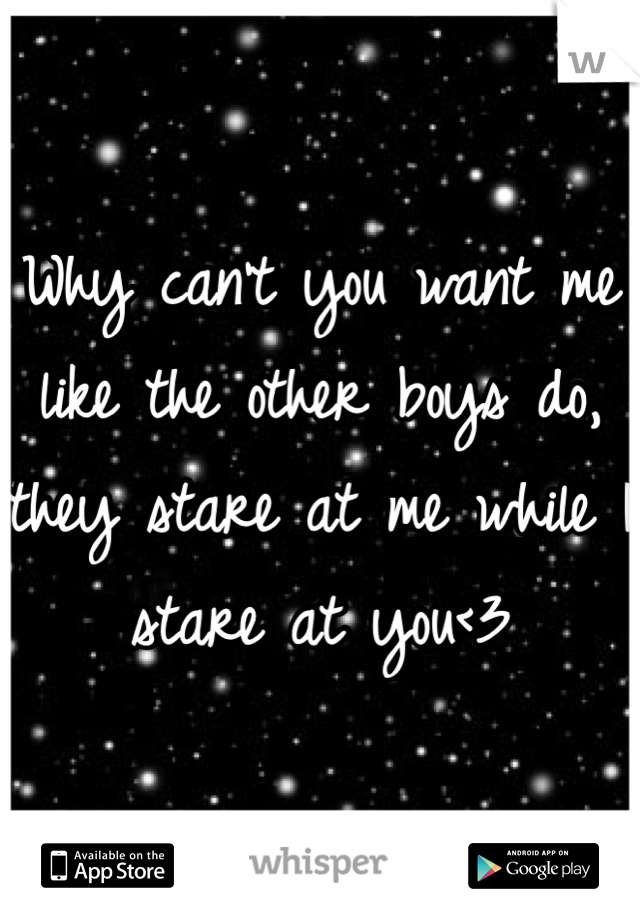 Why can't you want me like the other boys do, they stare at me while I stare at you<3