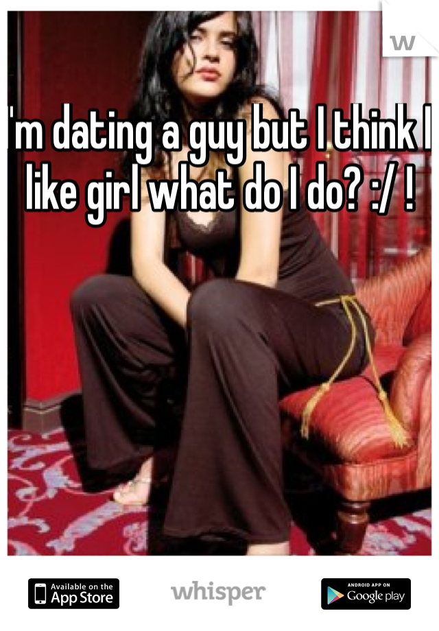 I'm dating a guy but I think I like girl what do I do? :/ !