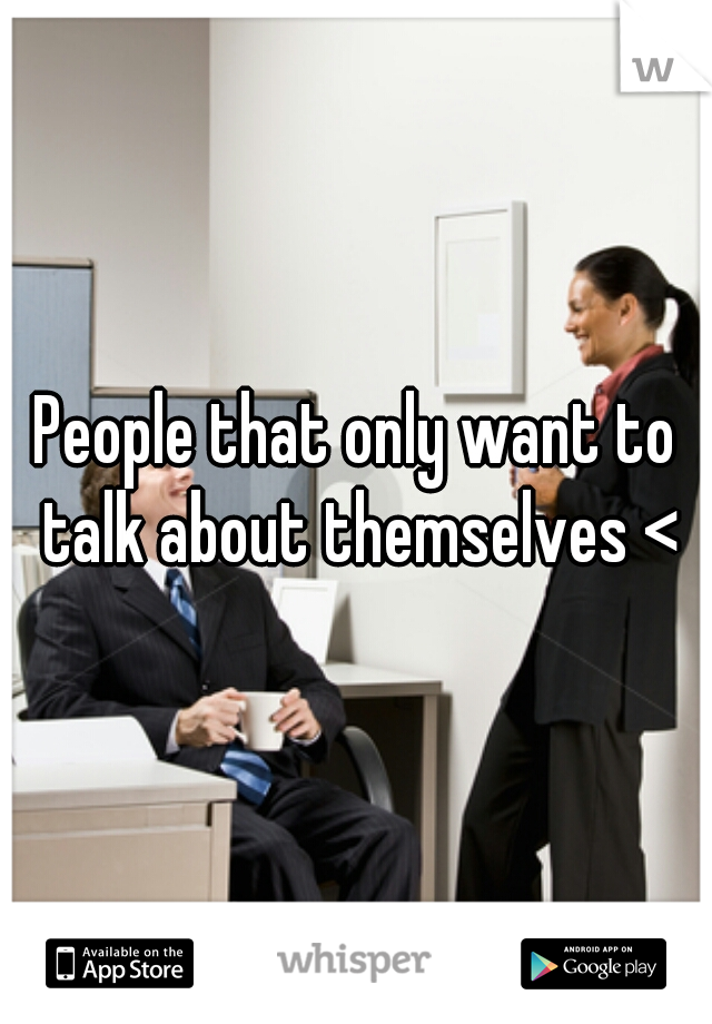 People that only want to talk about themselves <